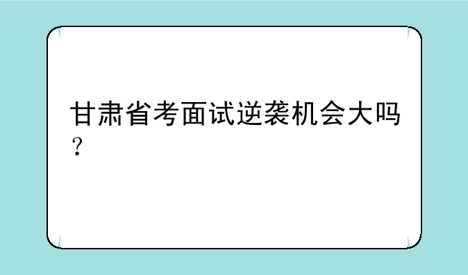 甘肃省考面试逆袭机会大吗？