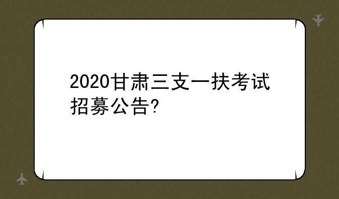 2020甘肃三支一扶考试招募公告?