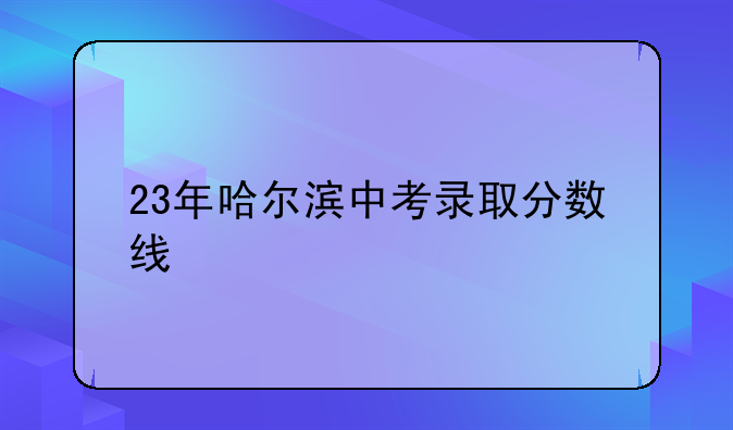 23年哈尔滨中考录取分数线