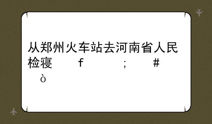 从郑州火车站去河南省人民检察院怎么走？