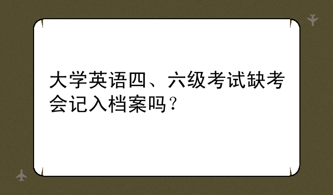 大学英语四、六级考试缺考会记入档案吗？