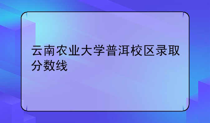 云南农业大学普洱校区录取分数线