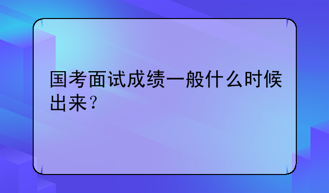 国考面试成绩一般什么时候出来？