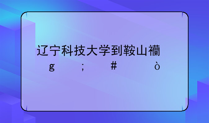辽宁科技大学到鞍山西站怎么走？