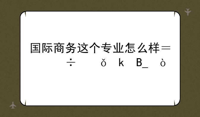 国际商务这个专业怎么样？好就业吗？