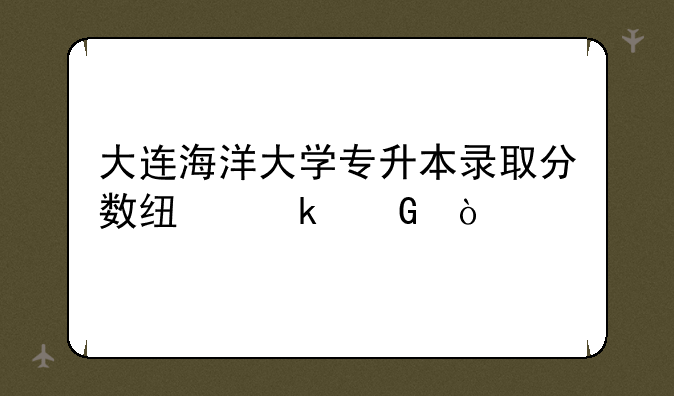 大连海洋大学专升本录取分数线多少？