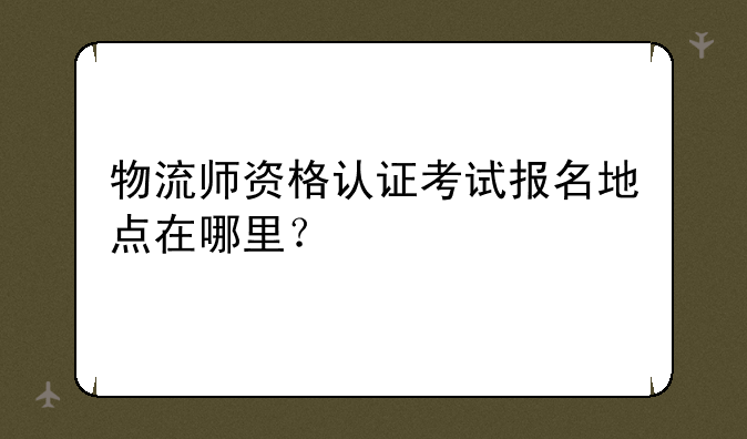 物流师资格认证考试报名地点在哪里？
