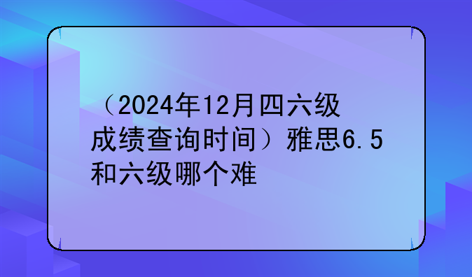 （2024年12月四六级成绩查询时间）雅思6.5和六级哪个难