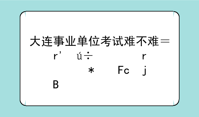 大连事业单位考试难不难？有辽宁省公务员难吗