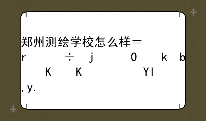 郑州测绘学校怎么样？最好的专业是什么？就业前景可观吗？是否收往届毕业生？