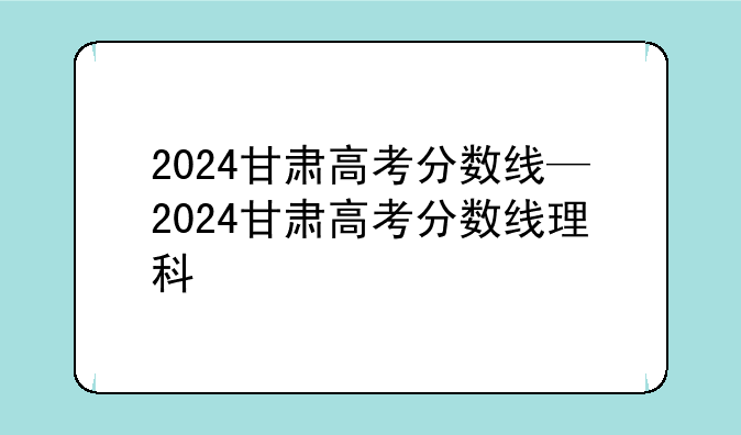 2024甘肃高考分数线—2024甘肃高考分数线理科