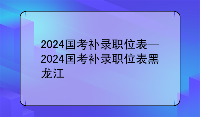 2024国考补录职位表—2024国考补录职位表黑龙江