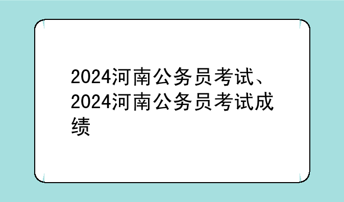 2024河南公务员考试、2024河南公务员考试成绩