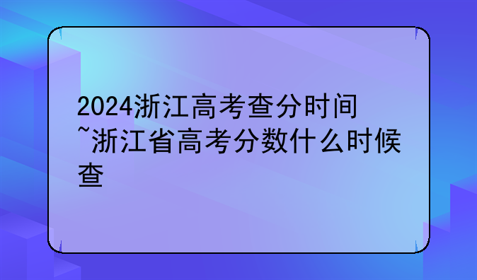 2024浙江高考查分时间~浙江省高考分数什么时候查