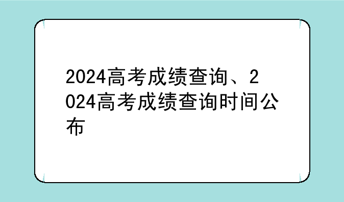 2024高考成绩查询、2024高考成绩查询时间公布