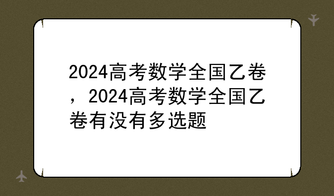 2024高考数学全国乙卷，2024高考数学全国乙卷有没有多选题