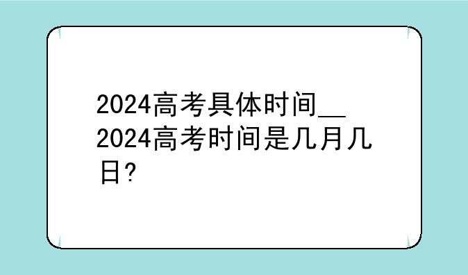 2024高考具体时间__2024高考时间是几月几日?