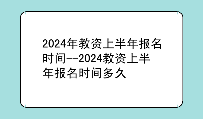 2024年教资上半年报名时间--2024教资上半年报名时间多久