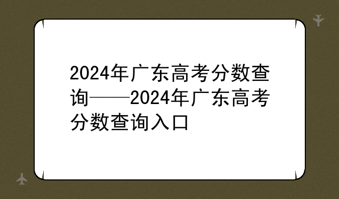 2024年广东高考分数查询——2024年广东高考分数查询入口