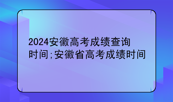 2024安徽高考成绩查询时间;安徽省高考成绩时间