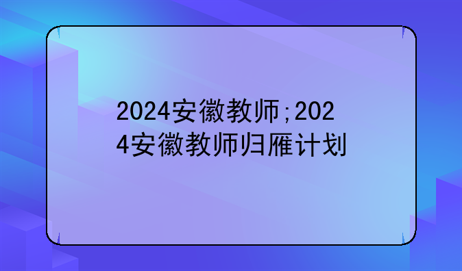2024安徽教师;2024安徽教师归雁计划