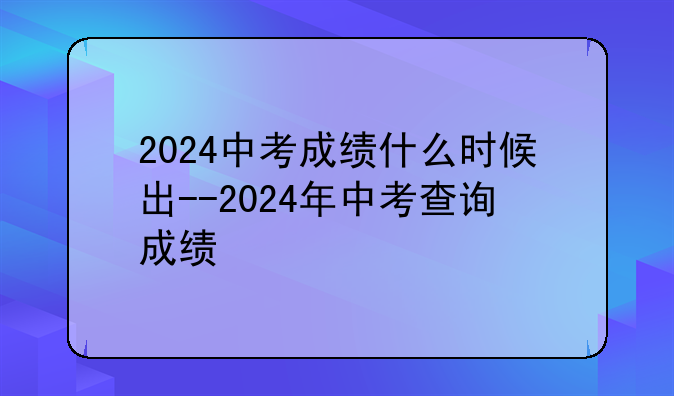2024中考成绩什么时候出--2024年中考查询成绩