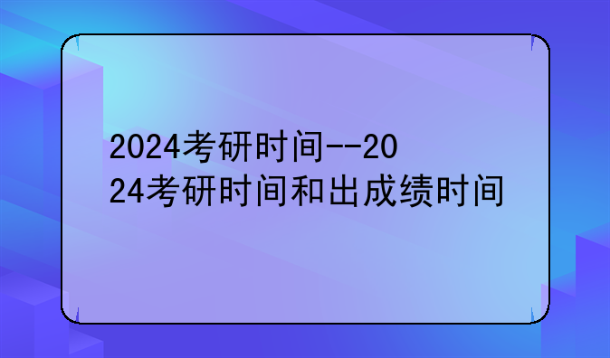 2024考研时间--2024考研时间和出成绩时间
