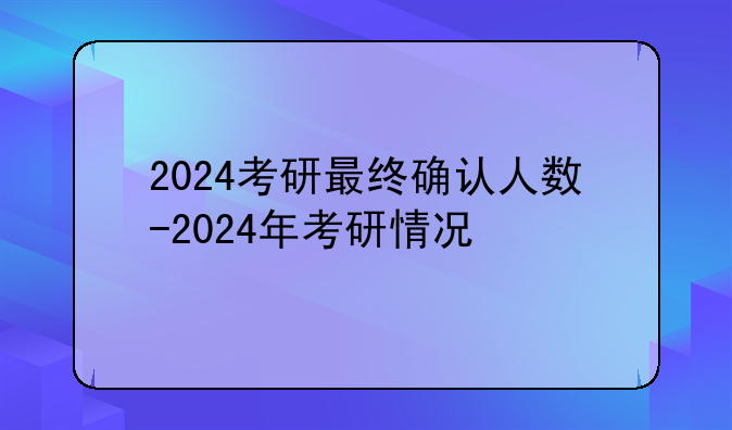 2024考研最终确认人数-2024年考研情况
