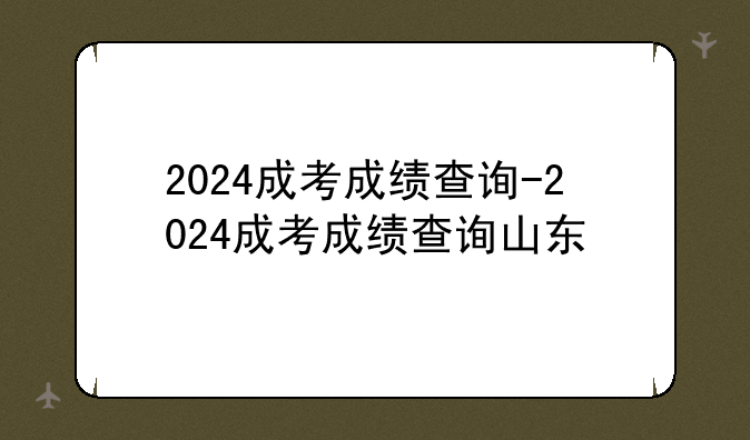 2024成考成绩查询-2024成考成绩查询山东