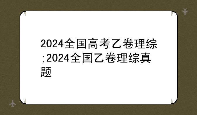 2024全国高考乙卷理综;2024全国乙卷理综真题
