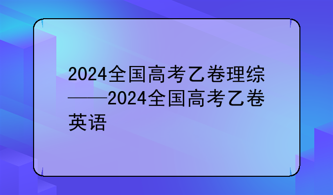 2024全国高考乙卷理综——2024全国高考乙卷英语