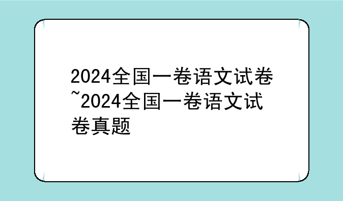 2024全国一卷语文试卷~2024全国一卷语文试卷真题
