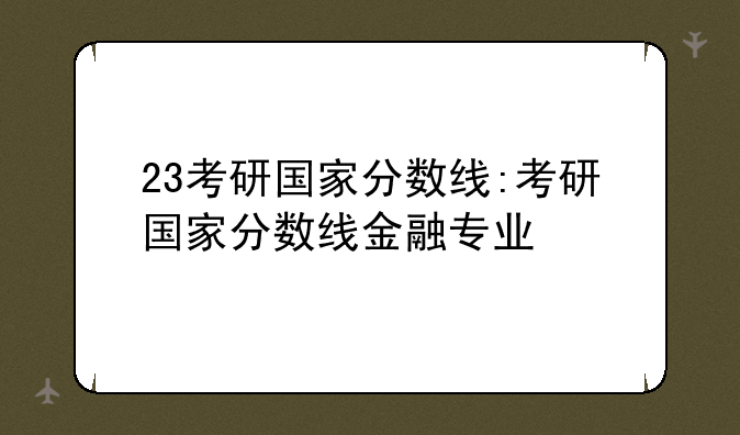 23考研国家分数线:考研国家分数线金融专业