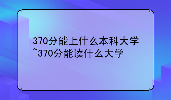 370分能上什么本科大学~370分能读什么大学