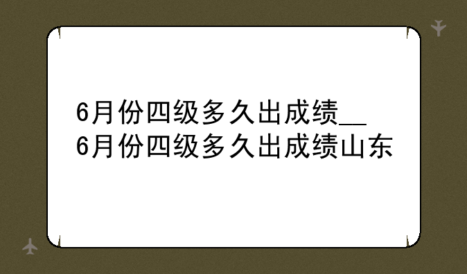 6月份四级多久出成绩__6月份四级多久出成绩山东