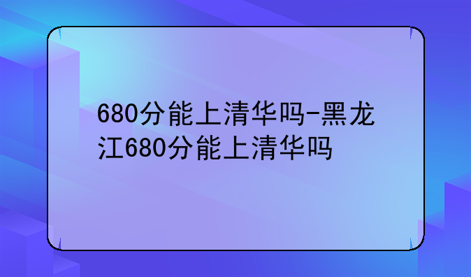 680分能上清华吗-黑龙江680分能上清华吗