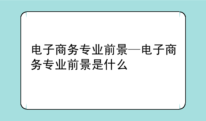 电子商务专业前景—电子商务专业前景是什么