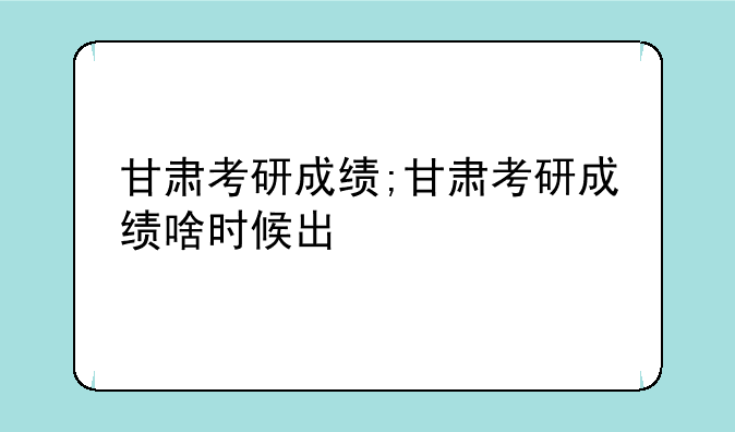 甘肃考研成绩;甘肃考研成绩啥时候出