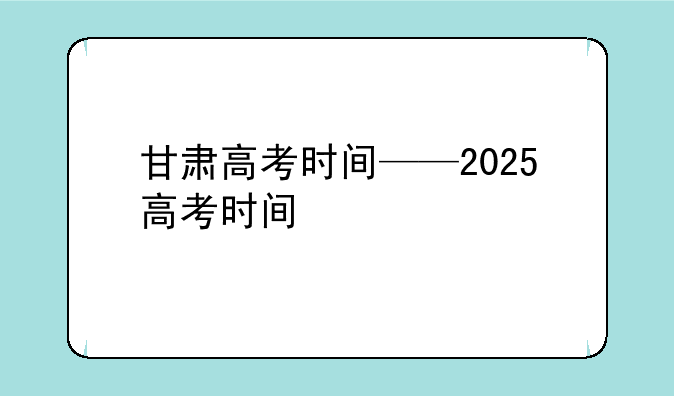 甘肃高考时间——2025高考时间