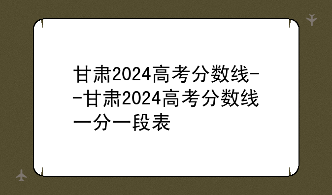 甘肃2024高考分数线--甘肃2024高考分数线一分一段表