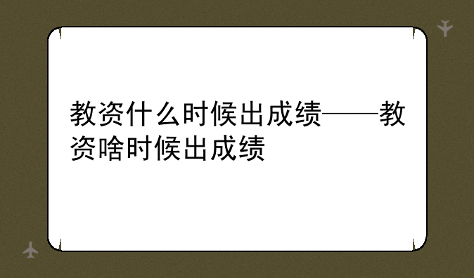 教资什么时候出成绩——教资啥时候出成绩