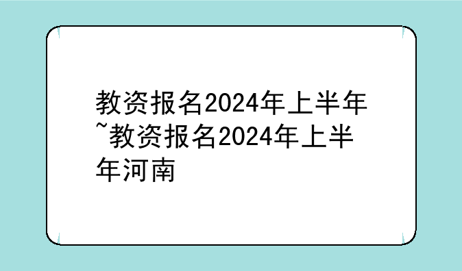教资报名2024年上半年~教资报名2024年上半年河南