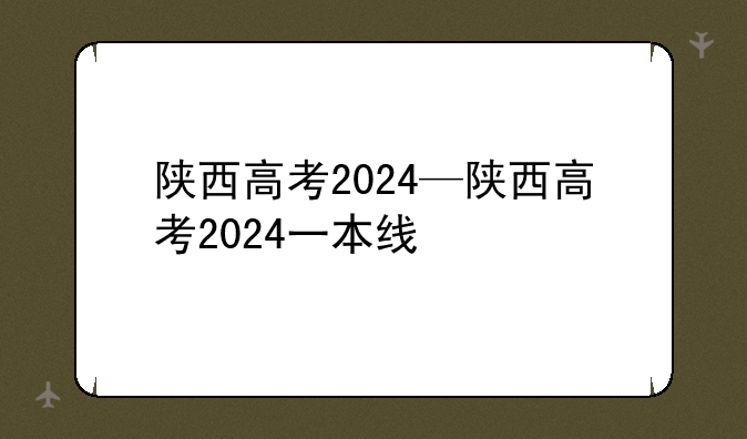 陕西高考2024—陕西高考2024一本线