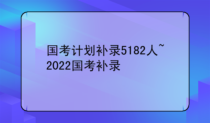 国考计划补录5182人~2022国考补录