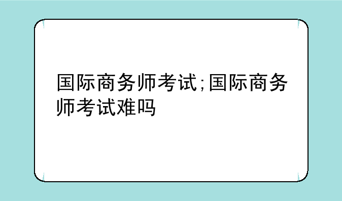 国际商务师考试;国际商务师考试难吗