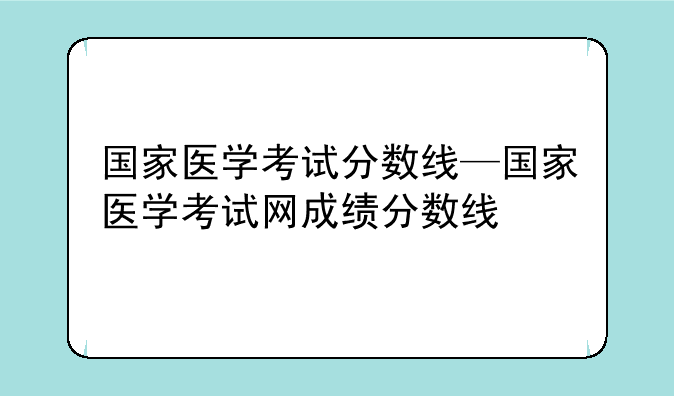 国家医学考试分数线—国家医学考试网成绩分数线