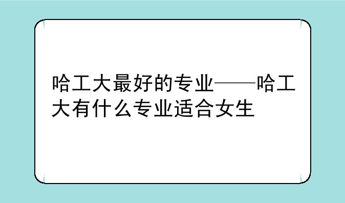 哈工大最好的专业——哈工大有什么专业适合女生