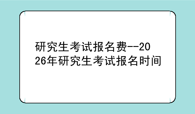 研究生考试报名费--2026年研究生考试报名时间