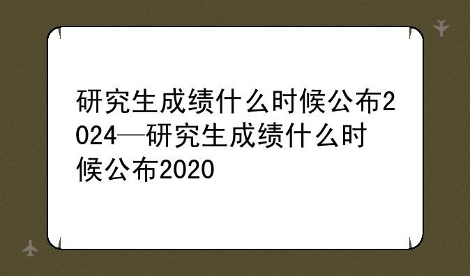研究生成绩什么时候公布2024—研究生成绩什么时候公布2020