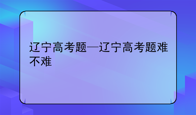 辽宁高考题—辽宁高考题难不难